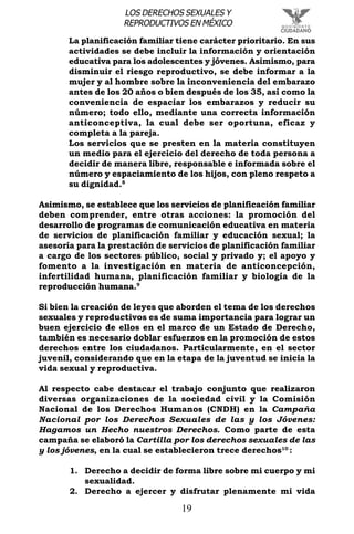 19
LOS DERECHOS SEXUALES Y
REPRODUCTIVOS EN MÉXICO
La planificación familiar tiene carácter prioritario. En sus
actividades se debe incluir la información y orientación
educativa para los adolescentes y jóvenes. Asimismo, para
disminuir el riesgo reproductivo, se debe informar a la
mujer y al hombre sobre la inconveniencia del embarazo
antes de los 20 años o bien después de los 35, así como la
conveniencia de espaciar los embarazos y reducir su
número; todo ello, mediante una correcta información
anticonceptiva, la cual debe ser oportuna, eficaz y
completa a la pareja.
Los servicios que se presten en la materia constituyen
un medio para el ejercicio del derecho de toda persona a
decidir de manera libre, responsable e informada sobre el
número y espaciamiento de los hijos, con pleno respeto a
su dignidad.8
Asimismo, se establece que los servicios de planificación familiar
deben comprender, entre otras acciones: la promoción del
desarrollo de programas de comunicación educativa en materia
de servicios de planificación familiar y educación sexual; la
asesoría para la prestación de servicios de planificación familiar
a cargo de los sectores público, social y privado y; el apoyo y
fomento a la investigación en materia de anticoncepción,
infertilidad humana, planificación familiar y biología de la
reproducción humana.9
Si bien la creación de leyes que aborden el tema de los derechos
sexuales y reproductivos es de suma importancia para lograr un
buen ejercicio de ellos en el marco de un Estado de Derecho,
también es necesario doblar esfuerzos en la promoción de estos
derechos entre los ciudadanos. Particularmente, en el sector
juvenil, considerando que en la etapa de la juventud se inicia la
vida sexual y reproductiva.
Al respecto cabe destacar el trabajo conjunto que realizaron
diversas organizaciones de la sociedad civil y la Comisión
Nacional de los Derechos Humanos (CNDH) en la Campaña
Nacional por los Derechos Sexuales de las y los Jóvenes:
Hagamos un Hecho nuestros Derechos. Como parte de esta
campaña se elaboró la Cartilla por los derechos sexuales de las
y los jóvenes, en la cual se establecieron trece derechos10
:
1. Derecho a decidir de forma libre sobre mi cuerpo y mi
sexualidad.
2. Derecho a ejercer y disfrutar plenamente mi vida
 
