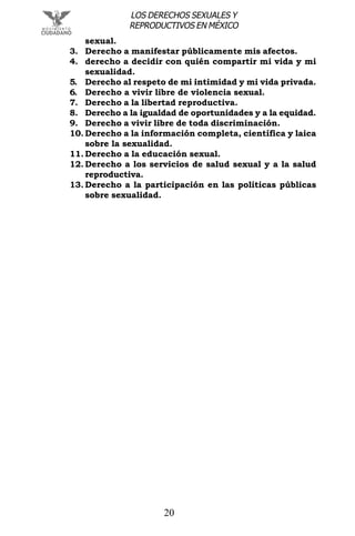 20
LOS DERECHOS SEXUALES Y
REPRODUCTIVOS EN MÉXICO
sexual.
3. Derecho a manifestar públicamente mis afectos.
4. derecho a decidir con quién compartir mi vida y mi
sexualidad.
5. Derecho al respeto de mi intimidad y mi vida privada.
6. Derecho a vivir libre de violencia sexual.
7. Derecho a la libertad reproductiva.
8. Derecho a la igualdad de oportunidades y a la equidad.
9. Derecho a vivir libre de toda discriminación.
10. Derecho a la información completa, científica y laica
sobre la sexualidad.
11. Derecho a la educación sexual.
12. Derecho a los servicios de salud sexual y a la salud
reproductiva.
13. Derecho a la participación en las políticas públicas
sobre sexualidad.
 