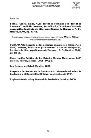 21
LOS DERECHOS SEXUALES Y
REPRODUCTIVOS EN MÉXICO
Fuentes
Bernal, Gloria Elena, “Los derechos sexuales son derechos
humanos”, en ILSB, Jóvenes, Sexualidad y Derechos: Cartas de
navegación, Instituto de Liderazgo Simone de Beauvoir, A. C.,
México, 2004, pp. 41-48.
CARTILLA POR LOS DERECHOS SEXUALES DE LAS Y LOS JÓVENES, MÉXICO, 2003, EN
WWW.JOVENESNUESTROSDERECHOS.ORG.
CONAPO, “Radiografía de los derechos sexuales en México”, en
ILSB, Jóvenes, Sexualidad y Derechos: Cartas de navegación,
Instituto de Liderazgo Simone de Beauvoir, A. C., México, 2004,
pp. 12-16.
Constitución Política de los Estados Unidos Mexicanos, 149ª
edición, Porrúa, México, 2005, 192pp.
Ley General de Salud, México, 2005.
Programa de Acción de la Conferencia Internacional sobre la
Población y el Desarrollo, El Cairo, septiembre de 1994.
Reglamento de la Ley General de Población, México, 2000.
 