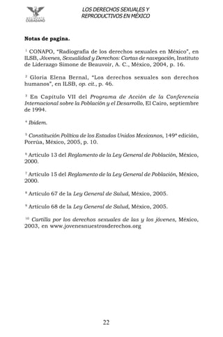 22
LOS DERECHOS SEXUALES Y
REPRODUCTIVOS EN MÉXICO
Notas de pagina.
1
CONAPO, “Radiografía de los derechos sexuales en México”, en
ILSB, Jóvenes, Sexualidad y Derechos: Cartas de navegación, Instituto
de Liderazgo Simone de Beauvoir, A. C., México, 2004, p. 16.
2
Gloria Elena Bernal, “Los derechos sexuales son derechos
humanos”, en ILSB, op. cit., p. 46.
3
En Capítulo VII del Programa de Acción de la Conferencia
Internacional sobre la Población y el Desarrollo, El Cairo, septiembre
de 1994.
4
Ibidem.
5
Constitución Política de los Estados Unidos Mexicanos, 149ª edición,
Porrúa, México, 2005, p. 10.
6
Artículo 13 del Reglamento de la Ley General de Población, México,
2000.
7
Artículo 15 del Reglamento de la Ley General de Población, México,
2000.
8
Artículo 67 de la Ley General de Salud, México, 2005.
9
Artículo 68 de la Ley General de Salud, México, 2005.
10
Cartilla por los derechos sexuales de las y los jóvenes, México,
2003, en www.jovenesnuestrosderechos.org
 