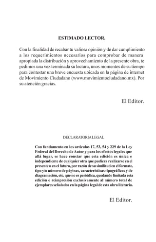 DECLARATORIALEGAL
Con fundamento en los artículos 17, 53, 54 y 229 de la Ley
Federal del Derecho deAutor y para los efectos legales que
allá lugar, se hace constar que esta edición es única e
independiente de cualquier otra que pudiera realizarse en el
presente o en el futuro, porrazón de su similitud en el formato,
tipo y/o número de páginas, características tipográficas y de
diagramación, etc. que no es periódica, quedando limitada esta
edición o reimpresión exclusivamente al número total de
ejemplares señalados en la página legal de esta obra literaria.
El Editor.
ESTIMADO LECTOR.
Con la finalidad de recabar tu valiosa opinión y de dar cumplimiento
a los requerimientos necesarios para comprobar de manera
apropiada la distribución y aprovechamiento de la presente obra, te
pedimos una vez terminada su lectura, unos momentos de su tiempo
para contestar una breve encuesta ubicada en la página de internet
de Movimiento Ciudadano (www.movimientociudadano.mx). Por
su atención gracias.
El Editor.
 