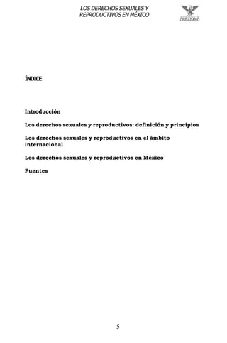 5
LOS DERECHOS SEXUALES Y
REPRODUCTIVOS EN MÉXICO
ÍNDICE
Introducción
Los derechos sexuales y reproductivos: definición y principios
Los derechos sexuales y reproductivos en el ámbito
internacional
Los derechos sexuales y reproductivos en México
Fuentes
 