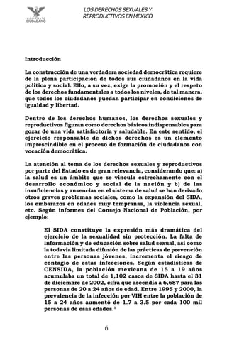 6
LOS DERECHOS SEXUALES Y
REPRODUCTIVOS EN MÉXICO
Introducción
La construcción de una verdadera sociedad democrática requiere
de la plena participación de todos sus ciudadanos en la vida
política y social. Ello, a su vez, exige la promoción y el respeto
de los derechos fundamentales a todos los niveles, de tal manera,
que todos los ciudadanos puedan participar en condiciones de
igualdad y libertad.
Dentro de los derechos humanos, los derechos sexuales y
reproductivos figuran como derechos básicos indispensables para
gozar de una vida satisfactoria y saludable. En este sentido, el
ejercicio responsable de dichos derechos es un elemento
imprescindible en el proceso de formación de ciudadanos con
vocación democrática.
La atención al tema de los derechos sexuales y reproductivos
por parte del Estado es de gran relevancia, considerando que: a)
la salud es un ámbito que se vincula estrechamente con el
desarrollo económico y social de la nación y b) de las
insuficiencias y ausencias en el sistema de salud se han derivado
otros graves problemas sociales, como la expansión del SIDA,
los embarazos en edades muy tempranas, la violencia sexual,
etc. Según informes del Consejo Nacional de Población, por
ejemplo:
El SIDA constituye la expresión más dramática del
ejercicio de la sexualidad sin protección. La falta de
información y de educación sobre salud sexual, así como
la todavía limitada difusión de las prácticas de prevención
entre las personas jóvenes, incrementa el riesgo de
contagio de estas infecciones. Según estadísticas de
CENSIDA, la población mexicana de 15 a 19 años
acumulaba un total de 1,102 casos de SIDA hasta el 31
de diciembre de 2002, cifra que ascendía a 6,687 para las
personas de 20 a 24 años de edad. Entre 1995 y 2000, la
prevalencia de la infección por VIH entre la población de
15 a 24 años aumentó de 1.7 a 3.5 por cada 100 mil
personas de esas edades.1
 