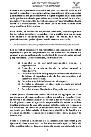 7
LOS DERECHOS SEXUALES Y
REPRODUCTIVOS EN MÉXICO
Frente a este panorama es evidente que la atención de la salud
sexual y reproductiva requiere de intervenciones públicas serias
y comprometidas que coadyuven a lograr mejoras en el bienestar
de la población: desde garantizar servicios de salud de calidad,
promover y defender los derechos sexuales y reproductivos hasta
crear las condiciones necesarias para formar ciudadanos
responsables e informados.
Para tal fin, es necesario, en primer instancia, conocer qué son
los derechos sexuales y reproductivos y cuáles son las normas
nacionales e internacionales que los respaldan para,
posteriormente, poder ejercerlos de manera adecuada.
1. Los derechos sexuales y reproductivos: definición y principios
Los derechos sexuales y reproductivos son aquellos derechos
específicos que se desprenden de los derechos humanos en
general y que se refieren a la posibilidad de gozar de salud sexual
y reproductiva. Concretamente, se dividen en:
a) Derecho a la autodeterminación sexual y
reproductiva.
b) Derecho a la atención de la salud sexual y
reproductiva.
c) Derecho a decidir libre y responsablemente el número
de hijos, el espaciamiento de los nacimientos y el
intervalo entre éstos.
d) Derecho a recibir información al respecto.
e) Derecho a alcanzar el nivel más elevado de salud
sexual y reproductiva.
f) Derecho a la no discriminación y a la no violencia.
Como puede observarse estos derechos se agrupan en tres
grandes ejes: el respeto a los derechos sexuales y reproductivos;
el acceso a la información y; el acceso a los servicios de salud.
En el primer caso, el ejercicio responsable de estos derechos
implica disfrutar de una vida sexual satisfactoria sin riesgos en
un contexto de libertad y responsabilidad. Por lo tanto, se
entiende que debe existir el derecho a planificar la familia y a
utilizar métodos (legalmente permitidos) para regular la
fecundidad.
Sobre el derecho a disponer de la información necesaria para
ejercer dichos derechos, se ha demostrado que la falta de
información sobre el tema se presenta como un obstáculo para
 