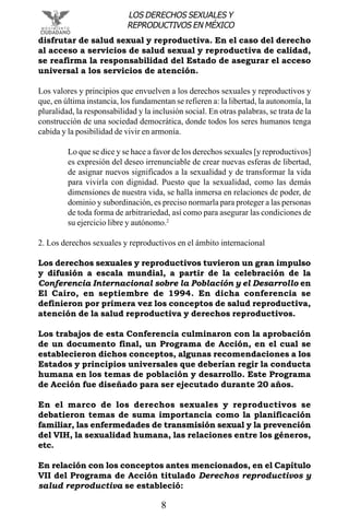 8
LOS DERECHOS SEXUALES Y
REPRODUCTIVOS EN MÉXICO
disfrutar de salud sexual y reproductiva. En el caso del derecho
al acceso a servicios de salud sexual y reproductiva de calidad,
se reafirma la responsabilidad del Estado de asegurar el acceso
universal a los servicios de atención.
Los valores y principios que envuelven a los derechos sexuales y reproductivos y
que, en última instancia, los fundamentan se refieren a: la libertad, la autonomía, la
pluralidad, la responsabilidad y la inclusión social. En otras palabras, se trata de la
construcción de una sociedad democrática, donde todos los seres humanos tenga
cabida y la posibilidad de vivir en armonía.
Lo que se dice y se hace a favor de los derechos sexuales [y reproductivos]
es expresión del deseo irrenunciable de crear nuevas esferas de libertad,
de asignar nuevos significados a la sexualidad y de transformar la vida
para vivirla con dignidad. Puesto que la sexualidad, como las demás
dimensiones de nuestra vida, se halla inmersa en relaciones de poder, de
dominio y subordinación, es preciso normarla para proteger a las personas
de toda forma de arbitrariedad, así como para asegurar las condiciones de
su ejercicio libre y autónomo.2
2. Los derechos sexuales y reproductivos en el ámbito internacional
Los derechos sexuales y reproductivos tuvieron un gran impulso
y difusión a escala mundial, a partir de la celebración de la
Conferencia Internacional sobre la Población y el Desarrollo en
El Cairo, en septiembre de 1994. En dicha conferencia se
definieron por primera vez los conceptos de salud reproductiva,
atención de la salud reproductiva y derechos reproductivos.
Los trabajos de esta Conferencia culminaron con la aprobación
de un documento final, un Programa de Acción, en el cual se
establecieron dichos conceptos, algunas recomendaciones a los
Estados y principios universales que deberían regir la conducta
humana en los temas de población y desarrollo. Este Programa
de Acción fue diseñado para ser ejecutado durante 20 años.
En el marco de los derechos sexuales y reproductivos se
debatieron temas de suma importancia como la planificación
familiar, las enfermedades de transmisión sexual y la prevención
del VIH, la sexualidad humana, las relaciones entre los géneros,
etc.
En relación con los conceptos antes mencionados, en el Capítulo
VII del Programa de Acción titulado Derechos reproductivos y
salud reproductiva se estableció:
 
