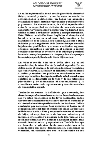 9
LOS DERECHOS SEXUALES Y
REPRODUCTIVOS EN MÉXICO
La salud reproductiva es un estado general de bienestar
físico, mental y social, y no de mera ausencia de
enfermedades o dolencias, en todos los aspectos
relacionados con el sistema reproductivo y sus funciones
y procesos. En consecuencia, la salud reproductiva
entraña la capacidad de disfrutar de una vida sexual
satisfactoria y sin riesgos y de procrear, y la libertad para
decidir hacerlo o no hacerlo, cuándo y con qué frecuencia.
Esta última condición lleva implícito el derecho del
hombre y la mujer a obtener información y de
planificación de la familia de su elección, así como a otros
métodos para la regulación de la fecundidad que no estén
legalmente prohibidos, y acceso a métodos seguros,
eficaces, asequibles y aceptables, el derecho a recibir
servicios adecuados de atención de la salud que permitan
los embarazos y los partos sin riesgos y den a las parejas
las máximas posibilidades de tener hijos sanos.
En consecuencia con esta definición de salud
reproductiva, la atención de la salud reproductiva se
define como el conjunto de métodos, técnicas y servicios
que contribuyen a la salud y al bienestar reproductivos
al evitar y resolver los problemas relacionados con la
salud reproductiva. Incluye también la salud sexual, cuyo
objetivo es el desarrollo de la vida y de las relaciones
personales y no meramente el asesoramiento y la
atención en materia de reproducción y de enfermedades
de transmisión sexual.
Teniendo en cuenta la definición que antecede, los
derechos reproductivos abarcan ciertos derechos humanos
que ya están reconocidos en las leyes nacionales, en los
documentos internacionales sobre derechos humanos y
en otros documentos pertinentes de las Naciones Unidas
aprobados por consenso. Esos derechos se basan en el
reconocimiento del derecho básico de todas las parejas e
individuos a decidir libre y responsablemente el número
de hijos, el espaciamiento de los nacimientos y el
intervalo entre éstos y a disponer de la información y de
los medios para ello y el derecho a alcanzar el nivel más
elevado de salud sexual y reproductiva. También incluye
su derecho a adoptar decisiones relativas a la
reproducción sin sufrir discriminación, coacciones ni
violencia, de conformidad con lo establecido en los
 