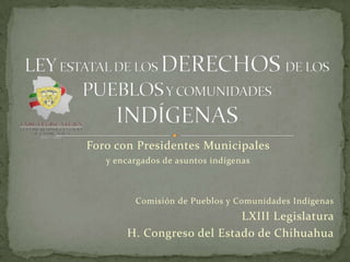 Foro con Presidentes Municipales
   y encargados de asuntos indígenas



         Comisión de Pueblos y Comunidades Indígenas
                           LXIII Legislatura
       H. Congreso del Estado de Chihuahua
 