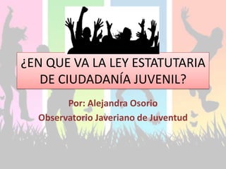 ¿EN QUE VA LA LEY ESTATUTARIA
   DE CIUDADANÍA JUVENIL?
        Por: Alejandra Osorio
  Observatorio Javeriano de Juventud
 