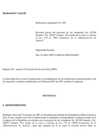 Sentencia C-713/08



                                   Referencia: expediente P.E. 030



                                   Revisión previa del proyecto de ley estatutaria No. 023/06
                                   Senado y No. 286/07 Cámara “Por medio de la cual se reforma
                                   la Ley 270 de 1996 Estatutaria de la Administración de
                                   Justicia”



                                   Magistrada Ponente:

                                   Dra. CLARA INÉS VARGAS HERNÁNDEZ




Bogotá, D.C., quince (15) de julio de dos mil ocho (2008).



La Sala Plena de la Corte Constitucional, en cumplimiento de sus atribuciones constitucionales y de
los requisitos y trámites establecidos en el Decreto 2067 de 1991, profiere la siguiente




                                           SENTENCIA



I. ANTECEDENTES



Mediante oficio del 21 de junio de 2007, la Presidenta del Senado de la República, Dilian Francisca
Toro Torres, remitió a la Corte Constitucional el expediente correspondiente al trámite surtido en el
Congreso de la República en relación con el proyecto de ley estatutaria No. 023/06 Senado y No.
286/07 Cámara, "Por medio de la cual se reforma la Ley 270 de 199T6 Estatutaria de la
Administración de Justicia”, para que respecto de él se surta la revisión previa sobre su
 
