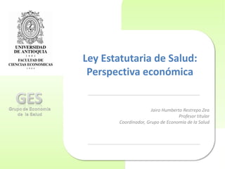 Ley Estatutaria de Salud:
Perspectiva económica
Jairo Humberto Restrepo Zea
Profesor titular
Coordinador, Grupo de Economía de la Salud
 