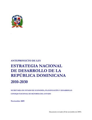`




ANTEPROYECTO DE LEY

ESTRATEGIA NACIONAL
DE DESARROLLO DE LA
REPÚBLICA DOMINICANA
2010-2030
SECRETARIA DE ESTADO DE ECONOMÍA, PLANIFICACIÓN Y DESARROLLO

CONSEJO NACIONAL DE REFORMA DEL ESTADO



Noviembre 2009




                                     Documento revisado (20 de noviembre de 2009)
 