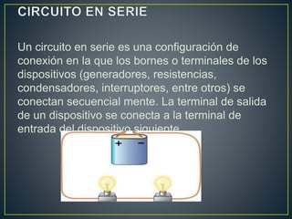 Un circuito en serie es una configuración de 
conexión en la que los bornes o terminales de los 
dispositivos (generadores, resistencias, 
condensadores, interruptores, entre otros) se 
conectan secuencial mente. La terminal de salida 
de un dispositivo se conecta a la terminal de 
entrada del dispositivo siguiente. 
 