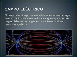 El campo eléctrico produce una fuerza en toda otra carga, 
menor cuanto mayor sea la distancia que separa las dos 
cargas. Además las cargas en movimiento producen 
campos magnéticos. 
 