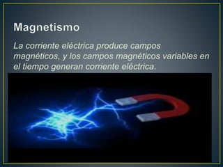 La corriente eléctrica produce campos 
magnéticos, y los campos magnéticos variables en 
el tiempo generan corriente eléctrica. 
 