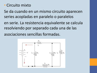 • Circuito mixto
Se da cuando en un mismo circuito aparecen
series acopladas en paralelo o paralelos
en serie. La resistencia equivalente se calcula
resolviendo por separado cada una de las
asociaciones sencillas formadas.
 