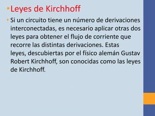 •Leyes de Kirchhoff
• Si un circuito tiene un número de derivaciones
  interconectadas, es necesario aplicar otras dos
  leyes para obtener el flujo de corriente que
  recorre las distintas derivaciones. Estas
  leyes, descubiertas por el físico alemán Gustav
  Robert Kirchhoff, son conocidas como las leyes
  de Kirchhoff.
 