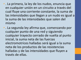 • . La primera, la ley de los nudos, enuncia que
  en cualquier unión en un circuito a través del
  cual fluye una corriente constante, la suma de
  las intensidades que llegan a un nudo es igual a
  la suma de las intensidades que salen del
  mismo
• . La segunda ley afirma que, comenzando por
  cualquier punto de una red y siguiendo
  cualquier trayecto cerrado de vuelta al punto
  inicial, la suma neta de las fuerzas
  electromotrices halladas será igual a la suma
  neta de los productos de las resistencias
  halladas y de las intensidades que fluyen a
  través de ellas.
 