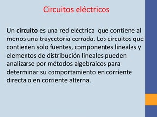 Circuitos eléctricos

Un circuito es una red eléctrica que contiene al
menos una trayectoria cerrada. Los circuitos que
contienen solo fuentes, componentes lineales y
elementos de distribución lineales pueden
analizarse por métodos algebraicos para
determinar su comportamiento en corriente
directa o en corriente alterna.
 
