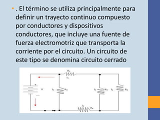 • . El término se utiliza principalmente para
  definir un trayecto continuo compuesto
  por conductores y dispositivos
  conductores, que incluye una fuente de
  fuerza electromotriz que transporta la
  corriente por el circuito. Un circuito de
  este tipo se denomina circuito cerrado
 