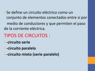 • Se define un circuito eléctrico como un
  conjunto de elementos conectados entre sí por
  medio de conductores y que permiten el paso
de la corriente eléctrica.
TIPOS DE CIRCUITOS :
• -circuito serie
• -circuito paralelo
• -circuito mixto (serie paralelo)
 