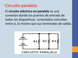 •Circuito paralelo
• El circuito eléctrico en paralelo es una
  conexión donde los puertos de entrada de
  todos los dispositivos conectados coincidan
  entre sí, lo mismo que sus terminales de salida.
 