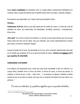 Movimiento Internacional Reyes y Sacerdotes de Dios
Autora: Mónica Patricia Ezenarro 10
Estas nueve cualidades se entrelazan entre sí y todas deben caracterizarse (Reflejarse) en
nuestras vidas, cuando permitimos que el Espíritu Santo obre con poder y grandes milagros.
Es necesario que desarrolles o te “vistas” del fruto del Espíritu Santo.
Incluso…
Colosenses 3:10-14, afirma, que todo aquel que ha nacido de nuevo, se viste día a día de
santidad, de amor, de misericordia, de benignidad, humildad, paciencia y mansedumbre.
Entre otros.
¿Por qué? Es la única manera de mantener un vínculo con las cosas divinas que son las que
hacen parte del reino de los cielos. Hay que entender, que crecer espiritualmente es lograr
paz interior, armonía y bienestar integral.
Aunque el poder de la carne, fue derrotado en la cruz, como creyente experimentas esto sólo
en la medida que prácticas la fe en la obra terminada de Jesús; Yeshúa (en hebreo ‫ֵׁשּוע‬‫י‬)
que significa ÉL SALVARÁ.
CONOCERSE A SÍ MISMO
Si te pidiera una descripción tuya, verías que esta sería incompleta si solo me refiriera a tu
cuerpo físico; también eres tu forma de sentir, tu forma de amar, tu forma de pensar, tu
carácter, tu forma de ser, y más ... tanto más ... Y si pensaras en alguien, también te darías
cuenta de que no es solo su cuerpo, sino que son un conjunto de factores los que hacen a su
persona. 4
Tú eres un individuo. La palabra significa que no puedes dividirte.
4
http://www.portalplanetasedna.com.ar/descargas.htm
 
