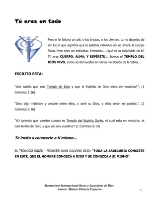Movimiento Internacional Reyes y Sacerdotes de Dios
Autora: Mónica Patricia Ezenarro 11
Tú eres un todo
Pero si te faltara un pié, o los brazos, o los dientes, tu no dejarías de
ser tu; lo que significa que la palabra individuo no se refiere al cuerpo
físico. Pero eres un individuo. Entonces... ¿qué es lo indivisible en ti?
Tú eres CUERPO, ALMA, Y ESPÍRITU... Somos el TEMPLO DEL
DIOS VIVO, como se demuestra en varios versículos de la Biblia.
ESCRITO ESTA:
“¿No sabéis que sois Templo de Dios y que el Espíritu de Dios mora en vosotros?”, (1
Corintios 3:16)
“Dios dijo: Habitare y andaré entre ellos, y seré su Dios, y ellos serán mi pueblo.”, (2
Corintios 6:16)
“¿O ignoráis que vuestro cuerpo es Templo del Espíritu Santo, el cual esta en vosotros, el
cual tenéis de Dios, y que no sois vuestros? (1 Corintios 6:19)
Te invito a conocerte a ti mismo...
EL TEÓLOGO SUIZO - FRANCÉS JUAN CALVINO DIJO: “TODA LA SABIDURÍA CONSISTE
EN ESTE, QUE EL HOMBRE CONOZCA A DIOS Y SE CONOZCA A SI MISMO”.
 