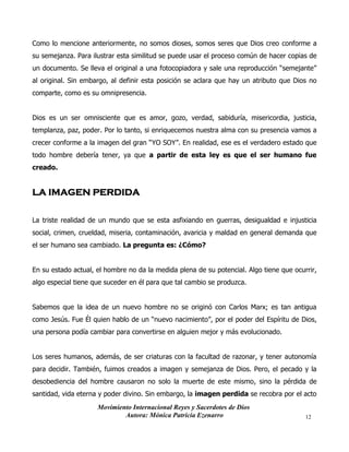 Movimiento Internacional Reyes y Sacerdotes de Dios
Autora: Mónica Patricia Ezenarro 12
Como lo mencione anteriormente, no somos dioses, somos seres que Dios creo conforme a
su semejanza. Para ilustrar esta similitud se puede usar el proceso común de hacer copias de
un documento. Se lleva el original a una fotocopiadora y sale una reproducción “semejante”
al original. Sin embargo, al definir esta posición se aclara que hay un atributo que Dios no
comparte, como es su omnipresencia.
Dios es un ser omnisciente que es amor, gozo, verdad, sabiduría, misericordia, justicia,
templanza, paz, poder. Por lo tanto, si enriquecemos nuestra alma con su presencia vamos a
crecer conforme a la imagen del gran “YO SOY”. En realidad, ese es el verdadero estado que
todo hombre debería tener, ya que a partir de esta ley es que el ser humano fue
creado.
LA IMAGEN PERDIDA
La triste realidad de un mundo que se esta asfixiando en guerras, desigualdad e injusticia
social, crimen, crueldad, miseria, contaminación, avaricia y maldad en general demanda que
el ser humano sea cambiado. La pregunta es: ¿Cómo?
En su estado actual, el hombre no da la medida plena de su potencial. Algo tiene que ocurrir,
algo especial tiene que suceder en él para que tal cambio se produzca.
Sabemos que la idea de un nuevo hombre no se originó con Carlos Marx; es tan antigua
como Jesús. Fue Él quien hablo de un “nuevo nacimiento”, por el poder del Espíritu de Dios,
una persona podía cambiar para convertirse en alguien mejor y más evolucionado.
Los seres humanos, además, de ser criaturas con la facultad de razonar, y tener autonomía
para decidir. También, fuimos creados a imagen y semejanza de Dios. Pero, el pecado y la
desobediencia del hombre causaron no solo la muerte de este mismo, sino la pérdida de
santidad, vida eterna y poder divino. Sin embargo, la imagen perdida se recobra por el acto
 