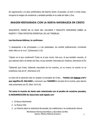 Movimiento Internacional Reyes y Sacerdotes de Dios
Autora: Mónica Patricia Ezenarro 13
de regeneración y la obra santificadora del Espíritu Santo. El pecador, al venir a Cristo Jesús,
recupera la imagen de excelencia y santidad perdida en la caída de Adán y Eva.
IMAGEN RESTAURADA CON LA NUEVA NATURALEZA EN CRISTO
JESUCRISTO, MURIÓ EN LA CRUZ DEL CALVARIO Y RESUCITO VENCIENDO SOBRE LA
MUERTE Y TODA POTESTAD ESPIRITUAL DE LAS TINIEBLAS.
Las Escrituras bíblicas, lo confirman:
“y despojando a los principados y a las potestades, los exhibió públicamente, triunfando
sobre ellos en la cruz”, (Colosenses 2:15)
“¿Quien es el que condenará? Cristo es el que murió, más aun, el que también resucito, el
que además está a la diestra de Dios, el que también intercede por nosotros, (Romanos 8:34)
“Sabiendo que Cristo, habiendo resucitado de los muertos, ya no muere; la muerte no se
enseñorea más de él”, (Romanos 6:9)
La clave de la salvación esta en aceptar el evangelio de Cristo…. Yeshúa (en hebreo ‫ֵׁשּוע‬‫י‬)
que significa ÉL SALVARÁ y reconocer que YAHWÉH lo levanto de la muerte, para darnos
vida juntamente con Él. (Rom 10:9-10)
Tal como la muerte de Jesús esta relacionada con el perdón de nuestros pecados,
la RESURRECCIÓN de Jesucristo está ligada con:
1. El Nuevo Nacimiento
2. La Nueva Vida
3. La Victoria sobre la esclavitud del pecado, las maldiciones y la condenación eterna.
 