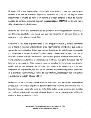 Movimiento Internacional Reyes y Sacerdotes de Dios
Autora: Mónica Patricia Ezenarro 14
El pasaje bíblico mas representativo para mostrar esta similitud, y que nos muestra esta
relación es el libro de Romanos, capitulo 6, versículos del 1 al 14. Tan seguro, como
proclamamos la muerte de Jesús y el derecho al perdón completo y total de nuestros
pecados, así también, afirmamos, que, con su resurrección, YAHWÉH nos dio una nueva
vida, y la victoria sobre la iniquidad.
El secreto del Triunfo está en el hecho real de que hemos muerto al pecado con Jesucristo; y
con Él hemos resucitado a una nueva vida que nos transforma en personas llenas de la
presencia, el poder y la santidad de Dios.
Colosenses 3:1-17, hace un paralelo entre la vida antigua y la nueva, y muestra claramente
que el hecho de resucitar juntamente con Cristo nos transforma en individuos que antes no
éramos. La nueva naturaleza divina, hace que nos despojemos del viejo hombre enceguecido
y dominado por el pecado, la corrupción e inmoralidad. Sin embargo, la palabra de Dios es
muy clara cuando dice que “haced morir” todo aquello que nos esclavice (Colosenses 3:5).
Como seres humanos, tenemos la autonomía para decidir que hace parte de nuestra vida. Por
lo tanto, la nueva vida en Cristo nos pone en un punto radical donde tenemos que desechar
aquello que no nos conviene. Escrito esta: “En cuanto a la pasada manera de vivir,
despojados del viejo hombre, que está viciado conforme a los deseos engañosos, y renovaos
en el espíritu de vuestra mente, y vestíos del nuevo hombre, creado según Dios en la justicia
y santidad de la verdad”, (Efesios 4:22-24)
El hombre que aun no ha tenido el verdadero nacimiento en Cristo, está sujeto al dominio del
pecado, que se manifiesta en patrones de comportamientos negativos e inadecuados para su
bienestar integral, y desarrollo personal. En la Biblia, dichos comportamientos son llamados
y/o clasificados dentro del marco de obras de la carne, que se encuentran en el libro de
Gálatas 5:16-21, y Romanos 1: 18-32
 