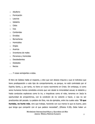 Movimiento Internacional Reyes y Sacerdotes de Dios
Autora: Mónica Patricia Ezenarro 15
o Adulterio
o Fornicación
o Lascivia
o Idolatría
o Celos
o Iras
o Contiendas
o Envidias
o Borracheras
o Homicidios
o Orgías
o Avaricia
o Inventores de males
o Perversos y homicidas
o Desobedientes
o Desleales
o Necios
……. Y cosas semejantes a estas.
El libro de Gálatas habla al respecto, y dice que son deseos impuros y que el individuo que
tiene predisposición a este tipo de comportamiento, es porque, no está controlado por el
Espíritu Santo, y, por tanto, no tiene un nuevo nacimiento en Cristo. Sin embargo, si como
seres humanos hemos cometidos errores que van desde la inmoralidad sexual, la idolatría y
hasta conductas explosivas como la ira, o impulsivas como el robo, tenemos en Jesús la
oportunidad de arrepentirnos, con la condición de no volverlo a hacer, o sea no ser
practicantes del pecado. La palabra de Dios, nos da ejemplos, entre los cuales esta: “El que
hurtaba, no hurte más, sino que trabaje, haciendo con sus manos lo que es bueno, para
que tenga que compartir con el que padece necesidad”, (Efesios 4:28). Debe haber un
 