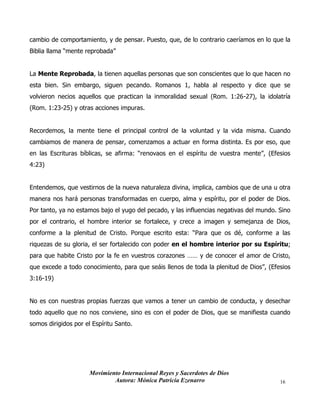 Movimiento Internacional Reyes y Sacerdotes de Dios
Autora: Mónica Patricia Ezenarro 16
cambio de comportamiento, y de pensar. Puesto, que, de lo contrario caeríamos en lo que la
Biblia llama “mente reprobada”
La Mente Reprobada, la tienen aquellas personas que son conscientes que lo que hacen no
esta bien. Sin embargo, siguen pecando. Romanos 1, habla al respecto y dice que se
volvieron necios aquellos que practican la inmoralidad sexual (Rom. 1:26-27), la idolatría
(Rom. 1:23-25) y otras acciones impuras.
Recordemos, la mente tiene el principal control de la voluntad y la vida misma. Cuando
cambiamos de manera de pensar, comenzamos a actuar en forma distinta. Es por eso, que
en las Escrituras bíblicas, se afirma: “renovaos en el espíritu de vuestra mente”, (Efesios
4:23)
Entendemos, que vestirnos de la nueva naturaleza divina, implica, cambios que de una u otra
manera nos hará personas transformadas en cuerpo, alma y espíritu, por el poder de Dios.
Por tanto, ya no estamos bajo el yugo del pecado, y las influencias negativas del mundo. Sino
por el contrario, el hombre interior se fortalece, y crece a imagen y semejanza de Dios,
conforme a la plenitud de Cristo. Porque escrito esta: “Para que os dé, conforme a las
riquezas de su gloria, el ser fortalecido con poder en el hombre interior por su Espíritu;
para que habite Cristo por la fe en vuestros corazones …… y de conocer el amor de Cristo,
que excede a todo conocimiento, para que seáis llenos de toda la plenitud de Dios”, (Efesios
3:16-19)
No es con nuestras propias fuerzas que vamos a tener un cambio de conducta, y desechar
todo aquello que no nos conviene, sino es con el poder de Dios, que se manifiesta cuando
somos dirigidos por el Espíritu Santo.
 