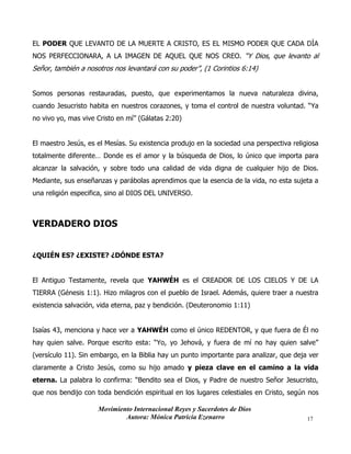 Movimiento Internacional Reyes y Sacerdotes de Dios
Autora: Mónica Patricia Ezenarro 17
EL PODER QUE LEVANTO DE LA MUERTE A CRISTO, ES EL MISMO PODER QUE CADA DÍA
NOS PERFECCIONARA, A LA IMAGEN DE AQUEL QUE NOS CREO. “Y Dios, que levanto al
Señor, también a nosotros nos levantará con su poder”, (1 Corintios 6:14)
Somos personas restauradas, puesto, que experimentamos la nueva naturaleza divina,
cuando Jesucristo habita en nuestros corazones, y toma el control de nuestra voluntad. “Ya
no vivo yo, mas vive Cristo en mí” (Gálatas 2:20)
El maestro Jesús, es el Mesías. Su existencia produjo en la sociedad una perspectiva religiosa
totalmente diferente… Donde es el amor y la búsqueda de Dios, lo único que importa para
alcanzar la salvación, y sobre todo una calidad de vida digna de cualquier hijo de Dios.
Mediante, sus enseñanzas y parábolas aprendimos que la esencia de la vida, no esta sujeta a
una religión especifica, sino al DIOS DEL UNIVERSO.
VERDADERO DIOS
¿QUIÉN ES? ¿EXISTE? ¿DÓNDE ESTA?
El Antiguo Testamente, revela que YAHWÉH es el CREADOR DE LOS CIELOS Y DE LA
TIERRA (Génesis 1:1). Hizo milagros con el pueblo de Israel. Además, quiere traer a nuestra
existencia salvación, vida eterna, paz y bendición. (Deuteronomio 1:11)
Isaías 43, menciona y hace ver a YAHWÉH como el único REDENTOR, y que fuera de Él no
hay quien salve. Porque escrito esta: “Yo, yo Jehová, y fuera de mí no hay quien salve”
(versículo 11). Sin embargo, en la Biblia hay un punto importante para analizar, que deja ver
claramente a Cristo Jesús, como su hijo amado y pieza clave en el camino a la vida
eterna. La palabra lo confirma: “Bendito sea el Dios, y Padre de nuestro Señor Jesucristo,
que nos bendijo con toda bendición espiritual en los lugares celestiales en Cristo, según nos
 