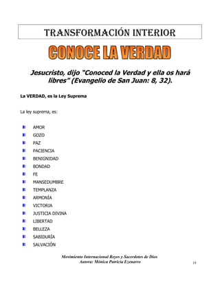 Movimiento Internacional Reyes y Sacerdotes de Dios
Autora: Mónica Patricia Ezenarro 19
TRANSFORMACIÓN Interior
Jesucristo, dijo “Conoced la Verdad y ella os hará
libres” (Evangelio de San Juan: 8, 32).
La VERDAD, es la Ley Suprema
La ley suprema, es:
AMOR
GOZO
PAZ
PACIENCIA
BENIGNIDAD
BONDAD
FE
MANSEDUMBRE
TEMPLANZA
ARMONÍA
VICTORIA
JUSTICIA DIVINA
LIBERTAD
BELLEZA
SABIDURÍA
SALVACIÓN
 