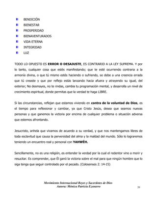 Movimiento Internacional Reyes y Sacerdotes de Dios
Autora: Mónica Patricia Ezenarro 20
BENDICIÓN
BIENESTAR
PROSPERIDAD
BIENAVENTURADOS
VIDA ETERNA
INTEGRIDAD
LUZ
TODO LO OPUESTO ES ERROR O DESAJUSTE, ES CONTRARIO A LA LEY SUPREMA. Y por
lo tanto, cualquier cosa que estés manifestando; que te esté ocurriendo contraria a la
armonía divina, o que tú mismo estés haciendo o sufriendo, se debe a una creencia errada
que tú creaste y que por reflejo estás lanzando hacia afuera y atrayendo su igual, del
exterior; No desmayes, no te rindas, cambia tu programación mental, y desarrolla un nivel de
crecimiento espiritual, donde permitas que la verdad te haga LIBRE.
Si las circunstancias, reflejan que estamos viviendo en contra de la voluntad de Dios, es
el tiempo para reflexionar y cambiar, ya que Cristo Jesús, desea que seamos nuevas
personas y que ganemos la victoria por encima de cualquier problema o situación adversa
que estemos afrontando.
Jesucristo, anhela que vivamos de acuerdo a su verdad, y que nos mantengamos libres de
toda esclavitud que causa la perversidad del alma y la maldad del mundo. Sólo lo lograremos
teniendo un encuentro real y personal con YAHWÉH.
Sencillamente, no es una religión, es entender la verdad por la cual el redentor vino a morir y
resucitar. Es comprender, que Él ganó la victoria sobre el mal para que ningún hombre que lo
siga tenga que seguir controlado por el pecado. (Colosenses 2: 14-15)
 