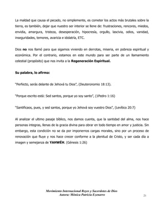 Movimiento Internacional Reyes y Sacerdotes de Dios
Autora: Mónica Patricia Ezenarro 21
La maldad que causa el pecado, no simplemente, es cometer los actos más brutales sobre la
tierra, es también, dejar que nuestro ser interior se llene de: frustraciones, rencores, miedos,
envidia, amargura, tristeza, desesperación, hipocresía, orgullo, lascivia, odios, vanidad,
inseguridades, temores, avaricia e idolatría, ETC.
Dios no nos llamó para que sigamos viviendo en derrotas, miseria, en pobreza espiritual y
económica. Por el contrario, estamos en este mundo para ser parte de un llamamiento
celestial (propósito) que nos invita a la Regeneración Espiritual.
Su palabra, lo afirma:
“Perfecto, serás delante de Jehová tu Dios”, (Deuteronomio 18:13).
“Porque escrito está: Sed santos, porque yo soy santo”, (1Pedro 1:16)
“Santificaos, pues, y sed santos, porque yo Jehová soy vuestro Dios”, (Levítico 20:7)
Al analizar el ultimo pasaje bíblico, nos damos cuenta, que la santidad del alma, nos hace
personas integras, llenas de la gracia divina para obrar en todo tiempo en amor y justicia. Sin
embargo, esta condición no se da por imponernos cargas morales, sino por un proceso de
renovación que fluye y nos hace crecer conforme a la plenitud de Cristo, y ser cada día a
imagen y semejanza de YAHWÉH. (Génesis 1:26)
 
