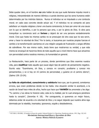 Movimiento Internacional Reyes y Sacerdotes de Dios
Autora: Mónica Patricia Ezenarro 22
Debe quedar claro, en el hombre no cabe hablar de eso que suele llamarse impulso moral o
religioso, interpretándolo de manera idéntica a cuando decimos que los seres humanos están
determinados por los instintos básicos. Nunca el individuo se ve impulsado a una conducta
moral; en cada caso concreto decide actuar así. Y el individuo no se comporta así para
satisfacer un impulso religioso y tener una buena consciencia; lo hace por amor de una causa
con la que se identifica, o por la persona que ama, o por la gloria de Dios. Si obra para
tranquilizar su conciencia será un fariseo y dejará de ser una persona verdaderamente
moral. Creo que hasta los mismos santos no se preocupan de otra cosa que no sea servir,
amar y hacer la voluntad de Dios.5 Por lo tanto, si buscamos por nuestras propias fuerzas el
cambio o la transformación caeríamos en una religión cargada de frustración y cargas difíciles
de sobrellevar. Por esa misma razón, Jesús tiene que mostrarnos su verdad, y que esta
misma se encargué de hacernos libres de todo aquello que a nivel interno hace que actuemos
con perversidad contra nosotros mismos y la humanidad en general.
La Restauración, hace parte de un proceso, donde permitimos que Dios examine nuestra
vida, para modificar todo aquello que cause algún tipo de patrón de pensamiento negativo.
Escrito esta: “Examíname, oh Dios, y conoce mi corazón; pruébame y conoce mis
pensamientos; y ve si hay en mí camino de perversidad, y guíame en el camino eterno”,
(Salmo 139: 23-24).
La falta de objetividad, conocimiento y sabiduría hace que, por lo general, cometamos
errores, que creen problemas donde no los había. Una situación similar le aconteció, a la
nación de Israel hace miles de años, hecho que hace que YAHWÉH los amoneste y les diga:
“Tu camino y tus obras te hicieron esto; esta es tu maldad, por lo cual amargura penetrara
hasta tu corazón”, (Jeremías 4: 18). Por consiguiente, si queremos un mejor futuro,
debemos andar de acuerdo a la voluntad de Dios y no seguir dejando que nuestra alma siga
dominada por la rebeldía, insensatez, ignorancia, orgullo y desobediencia.
5
VICTOR E. FRANKL. El hombre en busca de sentido. Editorial Herder S.A. Barcelona. Duodécima edición. 1991. Págs. 102-103.
 