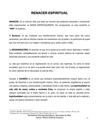 Movimiento Internacional Reyes y Sacerdotes de Dios
Autora: Mónica Patricia Ezenarro 23
RENACER ESPIRITUAL
RENACER, es un ciclo de vida, que todo ser humano que pretenda trascender y evolucionar
debe experimentar; es NACER ESPIRITUALMENTE. Por consiguiente, en esta condición tu
“SER” es Superior.
El Renacer, se da, mediante una transformación interior, que hace parte del nuevo
nacimiento, que sólo se efectúa cuando nos conectamos con el poder y la perfección de aquel
que nos creo para ser a su imagen y semejanza pura, santa, justa y noble.
La REGENERACIÓN, es esencial, ya que es el ajuste de la visión moral, espiritual y mental.6
Esta condición, indudablemente nos llevara a renovar nuestro sistema de creencias, lograr
desarrollo personal y una excelente calidad de vida.
La vida que recibimos en la regeneración no es carnal, sino espiritual. Es como el viento
(invisible), que no se ve, pero si se puede sentir (San Juan 3:8). Por lo tanto, la regeneración
es, tener además de la vida propia, la vida de Dios. 7
Conocer a YAHWÉH es un hecho que cambiara trascendentalmente nuestro diario vivir, al
punto, de llevarnos a una transformación interior. Pero, no podemos engañarnos al asumir
una postura religiosa, emocionalista, o fantasiosa frente a este hecho. La espiritualidad va
más allá de rezos, cultos y verdades frías, es reconocer tu propio espíritu y estar
siempre conectado con el Padre Eterno y su amor. Es hacer en todo la voluntad divina.
Espiritualidad exige comprometerse con la vida y con los demás, ir más allá de lo material y
actuar con buena conciencia y buen corazón.
6 UNGER F.MERRIL, WHITE WILLIAM. Diccionario expositivo del A.T y N.T. Ed. Caribe .Colombia. 1999. Pg. 768.
7
Watchman Nee. Un mejor pacto. Editorial Vida. Miami, Florida. 1983. Pg. 107.
 