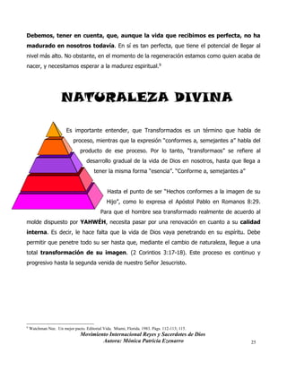 Movimiento Internacional Reyes y Sacerdotes de Dios
Autora: Mónica Patricia Ezenarro 25
Debemos, tener en cuenta, que, aunque la vida que recibimos es perfecta, no ha
madurado en nosotros todavía. En sí es tan perfecta, que tiene el potencial de llegar al
nivel más alto. No obstante, en el momento de la regeneración estamos como quien acaba de
nacer, y necesitamos esperar a la madurez espiritual.9
NATURALEZA DIVINA
Es importante entender, que Transformados es un término que habla de
proceso, mientras que la expresión “conformes a, semejantes a” habla del
producto de ese proceso. Por lo tanto, “transformaos” se refiere al
desarrollo gradual de la vida de Dios en nosotros, hasta que llega a
tener la misma forma “esencia”. “Conforme a, semejantes a”
Hasta el punto de ser “Hechos conformes a la imagen de su
Hijo”, como lo expresa el Apóstol Pablo en Romanos 8:29.
Para que el hombre sea transformado realmente de acuerdo al
molde dispuesto por YAHWÉH, necesita pasar por una renovación en cuanto a su calidad
interna. Es decir, le hace falta que la vida de Dios vaya penetrando en su espíritu. Debe
permitir que penetre todo su ser hasta que, mediante el cambio de naturaleza, llegue a una
total transformación de su imagen. (2 Corintios 3:17-18). Este proceso es continuo y
progresivo hasta la segunda venida de nuestro Señor Jesucristo.
9
Watchman Nee. Un mejor pacto. Editorial Vida. Miami, Florida. 1983. Págs. 112-113; 115.
 