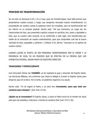 Movimiento Internacional Reyes y Sacerdotes de Dios
Autora: Mónica Patricia Ezenarro 26
PROCESO DE TRANSFORMACIÓN
Se nos dice en Romanos 6:19 y 12:1-2 que, para ser transformados, hace falta primero que
presentemos nuestro cuerpo, y luego, que tengamos renovado nuestro entendimiento. La
presentación de nuestro cuerpo la podemos hacer de inmediato, pero la transformación del
ser interior es un proceso gradual. Escrito esta: “Así que hermanos, os ruego por las
misericordias de Dios, que presentéis vuestros cuerpos en sacrificio vivo, santo y agradable a
Dios, que es vuestro culto racional, no os conforméis a este siglo, sino transformaos por
medio de la renovación de vuestro entendimiento, para que comprobéis cuál sea la buena
voluntad de Dios, agradable y perfecta”, y Efesios 4:23, afirma: “renovaos en el espíritu de
vuestra mente”,
LOGRAR LLEGAR AL PUNTO, DE SER PERSONAS TRANSFORMADAS POR EL PODER Y LA
PRESENCIA DE DIOS, ES UN PROCESO QUE SE EFECTÚA EN LA MEDIDA QUE LOS
ATRIBUTOS DIVINOS, HAGAN PARTE DE NUESTRO CARÁCTER.
TRASCIENDE Y PERFECCIÓNATE
Una Comunión Íntima con YAHWÉH, se da mediante la guía y dirección del Espíritu Santo.
Las Escrituras Bíblicas, nos confirman que Jesús le delegó la función al Espíritu Santo para
dirigirnos aquí en la tierra. Por lo tanto, no podemos negarnos a su ayuda.
Escrito está: “Yo os rogaré al Padre, y os dará otro Consolador, para que esté con
vosotros para siempre”, (San Juan 14:16).
¿Quién es el consolador? El Espíritu Santo, a quien el Padre envió en el nombre de Jesús
para que nos enseñara, instruyera y morará en nosotros (San Juan 14:17; 26).
 