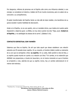 Movimiento Internacional Reyes y Sacerdotes de Dios
Autora: Mónica Patricia Ezenarro 27
Por desgracia, millones de personas ven al Espíritu sólo como una influencia celestial, o una
energía. Lo consideran al máximo y hablan de Él con mucha reverencia, pero no saben de su
comunión y su compañerismo.
El poder transformador del Espíritu Santo va más allá de toda medida y los beneficios de su
gracia exceden nuestra habilidad de descripción.
Andar en el Espíritu, no es una opción, sino un mandato divino, que implica de nuestra parte
disposición a dejarnos guiar. La Biblia, es muy clara cuando nos dice “Digo, pues: Andad en
el Espíritu, y no satisfagáis los deseos de la carne”, (Gálatas 5:16).
CONTACTO ESPIRITUAL CON YAHWÉH
Sabemos que Dios es Espíritu. De ahí que todo aquel que desee establecer una relación
estrecha con Él necesite tener espíritu. En su creación, el hombre (Adán) recibió un elemento
de su ser que es semejante a Dios: su espíritu. En su caída, Adán perdió la vida de Dios, y
su espíritu quedo muerto en cuanto a su relación con Dios.10 En cambio, en la redención que
ADONAI nos proporciona, a través de Jesucristo y en el mismo momento en que el hombre
se arrepiente y cree, además de que su espíritu revive, hay un cambio sobrenatural en el
interior del individuo.
10
Watchman Nee. Un mejor pacto. Editorial Vida. Miami, Florida. 1983. Pg. 159.
 