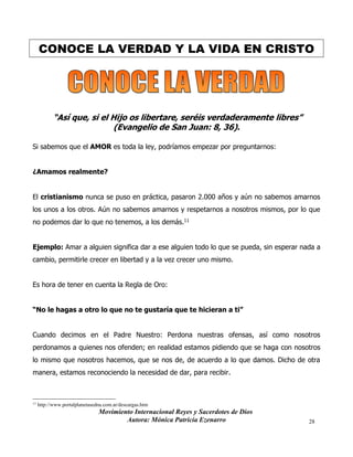 Movimiento Internacional Reyes y Sacerdotes de Dios
Autora: Mónica Patricia Ezenarro 28
CONOCE LA VERDAD Y LA VIDA EN CRISTO
“Así que, si el Hijo os libertare, seréis verdaderamente libres”
(Evangelio de San Juan: 8, 36).
Si sabemos que el AMOR es toda la ley, podríamos empezar por preguntarnos:
¿Amamos realmente?
El cristianismo nunca se puso en práctica, pasaron 2.000 años y aún no sabemos amarnos
los unos a los otros. Aún no sabemos amarnos y respetarnos a nosotros mismos, por lo que
no podemos dar lo que no tenemos, a los demás.11
Ejemplo: Amar a alguien significa dar a ese alguien todo lo que se pueda, sin esperar nada a
cambio, permitirle crecer en libertad y a la vez crecer uno mismo.
Es hora de tener en cuenta la Regla de Oro:
“No le hagas a otro lo que no te gustaría que te hicieran a ti”
Cuando decimos en el Padre Nuestro: Perdona nuestras ofensas, así como nosotros
perdonamos a quienes nos ofenden; en realidad estamos pidiendo que se haga con nosotros
lo mismo que nosotros hacemos, que se nos de, de acuerdo a lo que damos. Dicho de otra
manera, estamos reconociendo la necesidad de dar, para recibir.
11
http://www.portalplanetasedna.com.ar/descargas.htm
 