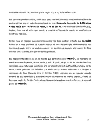 Movimiento Internacional Reyes y Sacerdotes de Dios
Autora: Mónica Patricia Ezenarro 29
Ámate con respeto: “No permitas que te hagan lo que tú, no le harías a otro”
Las personas pueden cambiar, y con cada paso van evolucionando y creciendo no sólo en la
parte espiritual sino en todos los aspectos de su vida. Recuerda, hace más de 2,000 años
Cristo Jesús dijo: “Nadie va al Padre, si no es por mí.” Por lo que el camino evolutivo,
implica, dejar que el poder que levanto y resucitó a Cristo de la muerte se manifieste en
nosotros y nos guíe.
Si Dios mora en nosotros evidentemente nuestra vida debe cambiar; el hecho que YAHWÉH
habite en lo mas profundo de nuestro interior, es una decisión que indudablemente nos
inundara de poder divino para actuar en amor, en santidad, de acuerdo a la imagen del Dios
que nos creo. Es cierto, que por ello somos perfectos.
Esa Transformación se da en la medida que permitimos que YAHWÉH, se incorpore en
nuestra manera de pensar, actuar, sentir, y vivir. Al punto, de ya no ser los mismos hombres
sometidos a una naturaleza superficial, sino por el contrario SER NUEVAS CRIATURAS y por lo
tanto nuevas personas. Un individuo que evoluciona y madura conforme a la imagen y
semejanza de Dios. (Génesis 1:26; 2 Corintios 5:17); Logramos un ser superior cuando
nuestro yo está controlado y transformado por la presencia del PADRE ETERNO, y esto se
logra por medio del Espíritu Santo; el cambio no esta basado en nuestras fuerzas, si no en el
poder de YAHWÉH.
 