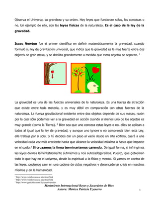Movimiento Internacional Reyes y Sacerdotes de Dios
Autora: Mónica Patricia Ezenarro 3
Observa el Universo, su grandeza y su orden. Hay leyes que funcionan solas, las conozcas o
no. Un ejemplo de ello, son las leyes físicas de la naturaleza. Es el caso de la ley de la
gravedad.
Isaac Newton fue el primer científico en definir matemáticamente la gravedad, cuando
formuló su ley de gravitación universal, que indica que la gravedad es la más fuerte entre dos
objetos de gran masa, y se debilita grandemente a medida que estos objetos se separan. 1
La gravedad es una de las fuerzas universales de la naturaleza. Es una fuerza de atracción
que existe entre toda materia, y es muy débil en comparación con otras fuerzas de la
naturaleza. La fuerza gravitacional existente entre dos objetos depende de sus masas, razón
por la cual sólo podemos ver a la gravedad en acción cuando al menos uno de los objetos es
muy grande (como la Tierra). 2 Bien sea que uno conozca estas leyes o no, ellas se aplican a
todos al igual que la ley de gravedad, y aunque uno ignore o no comprenda bien esta Ley,
ella trabaja por si sola. Si tú decides dar un paso al vacío desde un alto edificio, caerá a una
velocidad cada vez más creciente hasta que alcance la velocidad máxima o hasta que impacte
en el suelo.3 Si cruzamos la línea terminaríamos cayendo. De igual forma, si infringimos
las leyes divinas lamentablemente sufriremos y nos autocastigaremos. Puesto, que gobiernan
todo lo que hay en el universo, desde lo espiritual a lo físico y mental. Si vamos en contra de
las leyes, podemos caer en una cadena de ciclos negativos y desencadenar crisis en nosotros
mismos y en la humanidad.
1
http://www.windows.ucar.edu/tour/link
2 http://www.windows.ucar.edu/tour/link
3
http://www.geocities.com/leyesuniversales
 