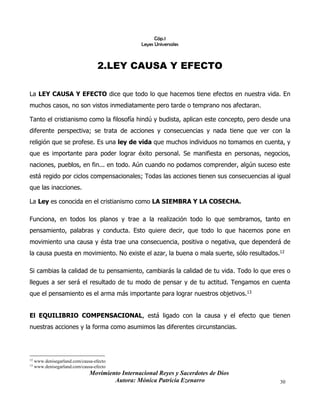 Movimiento Internacional Reyes y Sacerdotes de Dios
Autora: Mónica Patricia Ezenarro 30
Cáp.1
Leyes Universales
2.LEY CAUSA Y EFECTO
La LEY CAUSA Y EFECTO dice que todo lo que hacemos tiene efectos en nuestra vida. En
muchos casos, no son vistos inmediatamente pero tarde o temprano nos afectaran.
Tanto el cristianismo como la filosofía hindú y budista, aplican este concepto, pero desde una
diferente perspectiva; se trata de acciones y consecuencias y nada tiene que ver con la
religión que se profese. Es una ley de vida que muchos individuos no tomamos en cuenta, y
que es importante para poder lograr éxito personal. Se manifiesta en personas, negocios,
naciones, pueblos, en fin... en todo. Aún cuando no podamos comprender, algún suceso este
está regido por ciclos compensacionales; Todas las acciones tienen sus consecuencias al igual
que las inacciones.
La Ley es conocida en el cristianismo como LA SIEMBRA Y LA COSECHA.
Funciona, en todos los planos y trae a la realización todo lo que sembramos, tanto en
pensamiento, palabras y conducta. Esto quiere decir, que todo lo que hacemos pone en
movimiento una causa y ésta trae una consecuencia, positiva o negativa, que dependerá de
la causa puesta en movimiento. No existe el azar, la buena o mala suerte, sólo resultados.12
Si cambias la calidad de tu pensamiento, cambiarás la calidad de tu vida. Todo lo que eres o
llegues a ser será el resultado de tu modo de pensar y de tu actitud. Tengamos en cuenta
que el pensamiento es el arma más importante para lograr nuestros objetivos.13
El EQUILIBRIO COMPENSACIONAL, está ligado con la causa y el efecto que tienen
nuestras acciones y la forma como asumimos las diferentes circunstancias.
12 www.denisegarland.com/causa-efecto
13
www.denisegarland.com/causa-efecto
 