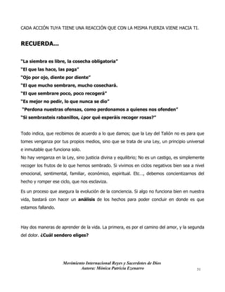 Movimiento Internacional Reyes y Sacerdotes de Dios
Autora: Mónica Patricia Ezenarro 31
CADA ACCIÓN TUYA TIENE UNA REACCIÓN QUE CON LA MISMA FUERZA VIENE HACIA TI.
RECUERDA...
“La siembra es libre, la cosecha obligatoria”
“El que las hace, las paga”
“Ojo por ojo, diente por diente”
“El que mucho sembrare, mucho cosechará.
“El que sembrare poco, poco recogerá”
“Es mejor no pedir, lo que nunca se dio”
“Perdona nuestras ofensas, como perdonamos a quienes nos ofenden”
“Si sembrasteis rabanillos, ¿por qué esperáis recoger rosas?”
Todo indica, que recibimos de acuerdo a lo que damos; que la Ley del Talión no es para que
tomes venganza por tus propios medios, sino que se trata de una Ley, un principio universal
e inmutable que funciona solo.
No hay venganza en la Ley, sino justicia divina y equilibrio; No es un castigo, es simplemente
recoger los frutos de lo que hemos sembrado. Si vivimos en ciclos negativos bien sea a nivel
emocional, sentimental, familiar, económico, espiritual. Etc…, debemos concientizarnos del
hecho y romper ese ciclo, que nos esclaviza.
Es un proceso que asegura la evolución de la conciencia. Si algo no funciona bien en nuestra
vida, bastará con hacer un análisis de los hechos para poder concluir en donde es que
estamos fallando.
Hay dos maneras de aprender de la vida. La primera, es por el camino del amor, y la segunda
del dolor. ¿Cuál sendero eliges?
 