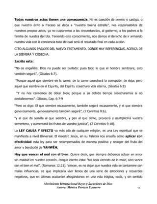 Movimiento Internacional Reyes y Sacerdotes de Dios
Autora: Mónica Patricia Ezenarro 32
Todos nuestros actos tienen una consecuencia. No es cuestión de premio o castigo, o
que nuestro éxito o fracaso se deba a “nuestra buena estrella”, nos responsabiliza de
nuestros propios actos, ya no culparemos a las circunstancias, al gobierno, a los padres o la
familia de nuestra derrota. Teniendo este conocimiento, nos damos el derecho de ir armando
nuestra vida con la conciencia total de cual será el resultado final en cada acción.
CITO ALGUNOS PASAJES DEL NUEVO TESTAMENTO, DONDE HAY REFERENCIAS, ACERCA DE
LA SIEMBRA Y COSECHA.
Escrito esta:
“No os engañéis; Dios no puede ser burlado: pues todo lo que el hombre sembrare, esto
también segará”, (Gálatas 6:7).
“Porque aquel que siembre en la carne, de la carne cosechará la corrupción de ésta; pero
aquel que siembre en el Espíritu, del Espíritu cosechará vida eterna, (Gálatas 6:8)
“Y no nos cansemos de obrar bien; porque a su debido tiempo cosecharemos si no
desfallecemos”. Gálatas, Cap. 6:7-9
“Pero os digo: El que siembre escasamente, también segará escasamente, y el que siembra
generosamente, generosamente también segará”, (2 Corintios 9:6).
“y el que da semilla al que siembra, y pan al que come, proveerá y multiplicará vuestra
sementera, y aumentará los frutos de vuestra justicia”, (2 Corintios 9:10).
La LEY CAUSA Y EFECTO va más allá de cualquier religión, es una Ley espiritual que se
manifiesta a nivel Universal. El maestro Jesús, en su Palabra nos enseña como aplicar con
efectividad esta ley para ser recompensados de manera positiva y recoger del fruto del
amor y bendición de YAHWÉH.
Hay que vencer el mal con el bien. Quiere decir, que siempre debemos actuar en amor
sin maldad en nuestro corazón. Porque escrito esta: “No seas vencido de lo malo, sino vence
con el bien el mal”, (Romanos 12:21); Vencer, es no dejar que nuestra vida se contamine con
malas influencias, ya que implicaría vivir llenos de una serie de emociones y recuerdos
negativos, que en últimas acabarían ahogándonos en una vida trágica, vacía, y sin sentido
 