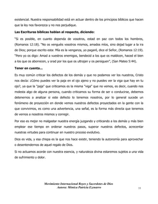 Movimiento Internacional Reyes y Sacerdotes de Dios
Autora: Mónica Patricia Ezenarro 33
existencial. Nuestra responsabilidad está en actuar dentro de los principios bíblicos que hacen
que la ley nos favorezca y no nos perjudique.
Las Escrituras bíblicas hablan al respecto, diciendo:
“Si es posible, en cuanto dependa de vosotros, estad en paz con todos los hombres,
(Romanos 12:18). “No os venguéis vosotros mismos, amados míos, sino dejad lugar a la ira
de Dios; porque escrito esta: Mía es la venganza, yo pagaré, dice el Señor, (Romanos 12:19).
“Pero yo os digo: Amad a vuestros enemigos, bendecid a los que os maldicen, haced el bien
a los que os aborrecen, y orad por los que os ultrajan y os persiguen”, (San Mateo 5:44).
Tener en cuenta...
Es muy común criticar los defectos de los demás y que no podamos ver los nuestros, Cristo
nos decía: ¿Cómo puedes ver la paja en el ojo ajeno y no puedes ver la viga que hay en tu
ojo?, ya que la "paja" que criticamos es la misma "viga" que no vemos, es decir, cuando nos
molesta algo de alguna persona, cuando criticamos su forma de ser o conducirse, debemos
detenernos a analizar si este defecto lo tenemos nosotros, por lo general sucede un
fenómeno de proyección en donde vemos nuestros defectos proyectados en la gente con la
que convivimos, es como una advertencia, una señal, es la forma más directa que tenemos
de vernos a nosotros mismos y corregir.
Por eso es mejor no malgastar nuestra energía juzgando y criticando a los demás y más bien
emplear ese tiempo en ordenar nuestros pasos, superar nuestros defectos, acrecentar
nuestras virtudes para continuar en nuestro proceso evolutivo.
Dios es vida, y esa chispa es la que nos hace existir, teniendo la autonomía para aprovechar
o desentendernos de aquel regalo de Dios.
Si no actuamos acorde con nuestra esencia, y naturaleza divina estaremos sujetos a una vida
de sufrimiento y dolor.
 