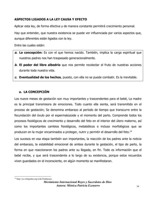Movimiento Internacional Reyes y Sacerdotes de Dios
Autora: Mónica Patricia Ezenarro 34
ASPECTOS LIGADOS A LA LEY CAUSA Y EFECTO
Aplicar esta ley, de forma efectiva y de manera constante permitirá crecimiento personal.
Hay que entender, que nuestra existencia se puede ver influenciada por varios aspectos que,
aunque diferentes están ligados con la ley.
Entre las cuales están:
a. La concepción: Es con el que hemos nacido. También, implica la carga espiritual que
nuestros padres nos han traspasado generacionalmente.
b. El poder del libre albedrío que nos permite recolectar el fruto de nuestras acciones
durante toda nuestra vida.
c. Eventualidad de los hechos, puesto, con ella no se puede combatir. Es la inevitable.
a. LA CONCEPCIÓN
Los nueve meses de gestación son muy importantes y trascendentes para el bebé, La madre
es la principal transmisora de emociones. Todo cuanto ella sienta, será transmitido en el
proceso de gestación; Se denomina embarazo al período de tiempo que transcurre entre la
fecundación del óvulo por el espermatozoide y el momento del parto. Comprende todos los
procesos fisiológicos de crecimiento y desarrollo del feto en el interior del útero materno, así
como los importantes cambios fisiológicos, metabólicos e incluso morfológicos que se
producen en la mujer encaminados a proteger, nutrir y permitir el desarrollo del feto.14
Los sucesos en esa etapa también son importantes, la reacción de los padres ante la noticia
del embarazo, la estabilidad emocional de ambos durante la gestación, el tipo de parto, la
forma en que reaccionaron los padres ante su llegada, en fin. Todo es información que el
bebé recibe, y que será trascendente a lo largo de su existencia, porque estos recuerdos
viven guardados en el inconsciente, en algún momento se manifestaran.
14
http://es.wikipedia.org/wiki/Embarazo
 
