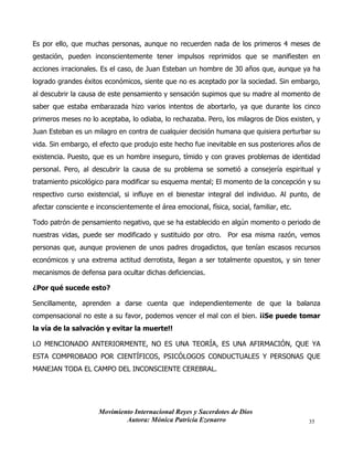 Movimiento Internacional Reyes y Sacerdotes de Dios
Autora: Mónica Patricia Ezenarro 35
Es por ello, que muchas personas, aunque no recuerden nada de los primeros 4 meses de
gestación, pueden inconscientemente tener impulsos reprimidos que se manifiesten en
acciones irracionales. Es el caso, de Juan Esteban un hombre de 30 años que, aunque ya ha
logrado grandes éxitos económicos, siente que no es aceptado por la sociedad. Sin embargo,
al descubrir la causa de este pensamiento y sensación supimos que su madre al momento de
saber que estaba embarazada hizo varios intentos de abortarlo, ya que durante los cinco
primeros meses no lo aceptaba, lo odiaba, lo rechazaba. Pero, los milagros de Dios existen, y
Juan Esteban es un milagro en contra de cualquier decisión humana que quisiera perturbar su
vida. Sin embargo, el efecto que produjo este hecho fue inevitable en sus posteriores años de
existencia. Puesto, que es un hombre inseguro, tímido y con graves problemas de identidad
personal. Pero, al descubrir la causa de su problema se sometió a consejería espiritual y
tratamiento psicológico para modificar su esquema mental; El momento de la concepción y su
respectivo curso existencial, si influye en el bienestar integral del individuo. Al punto, de
afectar consciente e inconscientemente el área emocional, física, social, familiar, etc.
Todo patrón de pensamiento negativo, que se ha establecido en algún momento o periodo de
nuestras vidas, puede ser modificado y sustituido por otro. Por esa misma razón, vemos
personas que, aunque provienen de unos padres drogadictos, que tenían escasos recursos
económicos y una extrema actitud derrotista, llegan a ser totalmente opuestos, y sin tener
mecanismos de defensa para ocultar dichas deficiencias.
¿Por qué sucede esto?
Sencillamente, aprenden a darse cuenta que independientemente de que la balanza
compensacional no este a su favor, podemos vencer el mal con el bien. ¡¡Se puede tomar
la vía de la salvación y evitar la muerte!!
LO MENCIONADO ANTERIORMENTE, NO ES UNA TEORÍA, ES UNA AFIRMACIÓN, QUE YA
ESTA COMPROBADO POR CIENTÍFICOS, PSICÓLOGOS CONDUCTUALES Y PERSONAS QUE
MANEJAN TODA EL CAMPO DEL INCONSCIENTE CEREBRAL.
 